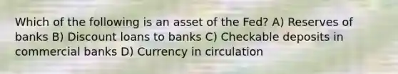 Which of the following is an asset of the Fed? A) Reserves of banks B) Discount loans to banks C) Checkable deposits in commercial banks D) Currency in circulation