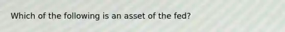 Which of the following is an asset of the fed?