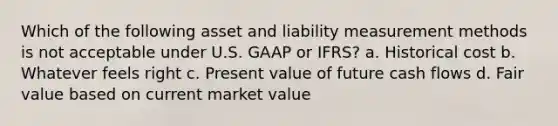 Which of the following asset and liability measurement methods is not acceptable under U.S. GAAP or IFRS? a. Historical cost b. Whatever feels right c. Present value of future cash flows d. Fair value based on current market value