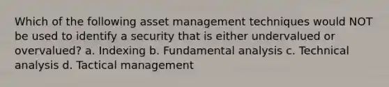 Which of the following asset management techniques would NOT be used to identify a security that is either undervalued or overvalued? a. Indexing b. Fundamental analysis c. Technical analysis d. Tactical management