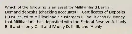 Which of the following is an asset for Millikanland Bank? I. Demand deposits (checking accounts) II. Certificates of Deposits (CDs) issued to Millikanland's customers III. Vault cash IV. Money that Millikanland has deposited with the Federal Reserve A. l only B. Il and Ill only C. Ill and IV only D. II, III, and IV only