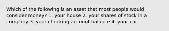 Which of the following is an asset that most people would consider money? 1. your house 2. your shares of stock in a company 3. your checking account balance 4. your car