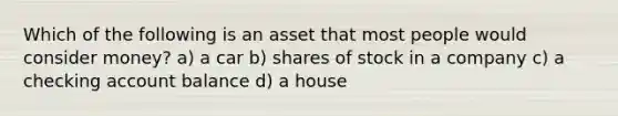 Which of the following is an asset that most people would consider money? a) a car b) shares of stock in a company c) a checking account balance d) a house