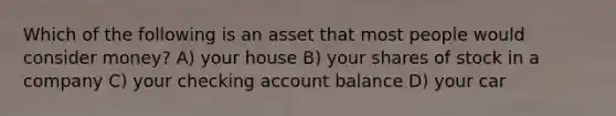 Which of the following is an asset that most people would consider money? A) your house B) your shares of stock in a company C) your checking account balance D) your car