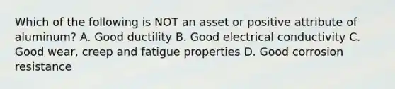 Which of the following is NOT an asset or positive attribute of aluminum? A. Good ductility B. Good electrical conductivity C. Good wear, creep and fatigue properties D. Good corrosion resistance