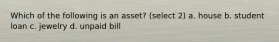 Which of the following is an asset? (select 2) a. house b. student loan c. jewelry d. unpaid bill