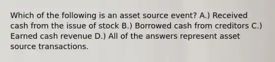 Which of the following is an asset source event? A.) Received cash from the issue of stock B.) Borrowed cash from creditors C.) Earned cash revenue D.) All of the answers represent asset source transactions.