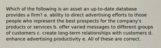 Which of the following is an asset an up-to-date database provides a firm? a. ability to direct advertising efforts to those people who represent the best prospects for the company's products or services b. offer varied messages to different groups of customers c. create long-term relationships with customers d. enhance advertising productivity e. All of these are correct.