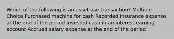 Which of the following is an asset use transaction? Multiple Choice Purchased machine for cash Recorded insurance expense at the end of the period Invested cash in an interest earning account Accrued salary expense at the end of the period