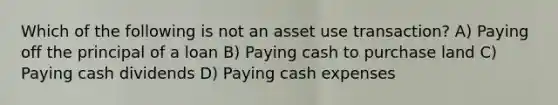 Which of the following is not an asset use transaction? A) Paying off the principal of a loan B) Paying cash to purchase land C) Paying cash dividends D) Paying cash expenses