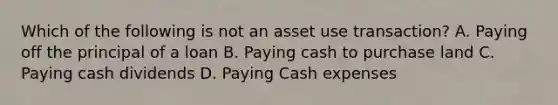 Which of the following is not an asset use transaction? A. Paying off the principal of a loan B. Paying cash to purchase land C. Paying cash dividends D. Paying Cash expenses