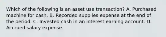 Which of the following is an asset use transaction? A. Purchased machine for cash. B. Recorded supplies expense at the end of the period. C. Invested cash in an interest earning account. D. Accrued salary expense.