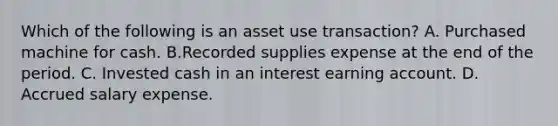 Which of the following is an asset use transaction? A. Purchased machine for cash. B.Recorded supplies expense at the end of the period. C. Invested cash in an interest earning account. D. Accrued salary expense.