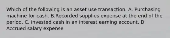 Which of the following is an asset use transaction. A. Purchasing machine for cash. B.Recorded supplies expense at the end of the period. C. invested cash in an interest earning account. D. Accrued salary expense