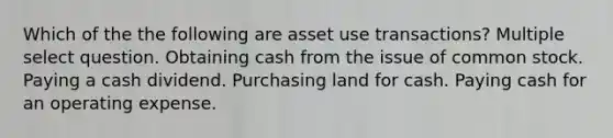 Which of the the following are asset use transactions? Multiple select question. Obtaining cash from the issue of common stock. Paying a cash dividend. Purchasing land for cash. Paying cash for an operating expense.