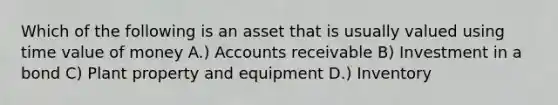 Which of the following is an asset that is usually valued using time value of money A.) Accounts receivable B) Investment in a bond C) Plant property and equipment D.) Inventory