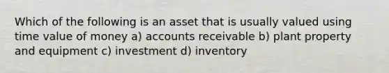 Which of the following is an asset that is usually valued using time value of money a) accounts receivable b) plant property and equipment c) investment d) inventory