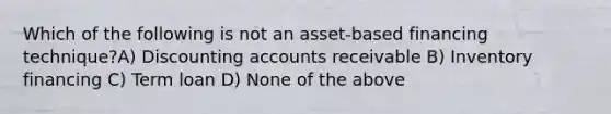 Which of the following is not an asset-based financing technique?A) Discounting accounts receivable B) Inventory financing C) Term loan D) None of the above