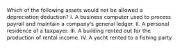 Which of the following assets would not be allowed a depreciation deduction? I. A business computer used to process payroll and maintain a company's general ledger. II. A personal residence of a taxpayer. III. A building rented out for the production of rental income. IV. A yacht rented to a fishing party.