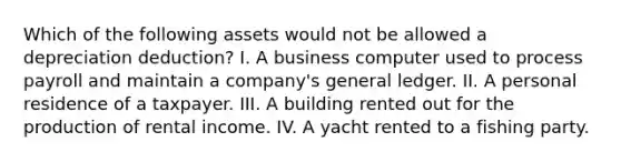 Which of the following assets would not be allowed a depreciation deduction? I. A business computer used to process payroll and maintain a company's general ledger. II. A personal residence of a taxpayer. III. A building rented out for the production of rental income. IV. A yacht rented to a fishing party.