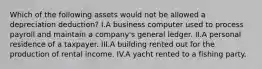 Which of the following assets would not be allowed a depreciation deduction? I.A business computer used to process payroll and maintain a company's general ledger. II.A personal residence of a taxpayer. III.A building rented out for the production of rental income. IV.A yacht rented to a fishing party.