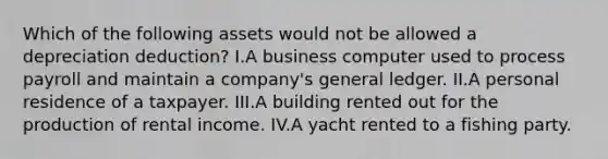 Which of the following assets would not be allowed a depreciation deduction? I.A business computer used to process payroll and maintain a company's general ledger. II.A personal residence of a taxpayer. III.A building rented out for the production of rental income. IV.A yacht rented to a fishing party.