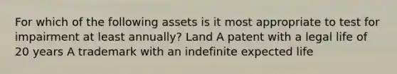 For which of the following assets is it most appropriate to test for impairment at least annually? Land A patent with a legal life of 20 years A trademark with an indefinite expected life