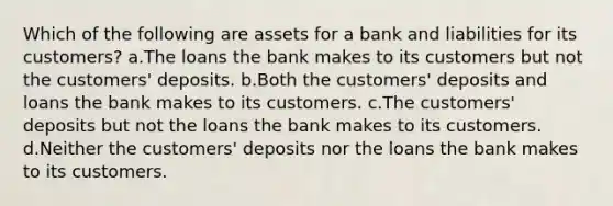 Which of the following are assets for a bank and liabilities for its customers? a.The loans the bank makes to its customers but not the customers' deposits. b.Both the customers' deposits and loans the bank makes to its customers. c.The customers' deposits but not the loans the bank makes to its customers. d.Neither the customers' deposits nor the loans the bank makes to its customers.