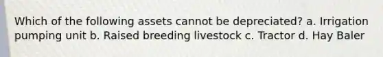 Which of the following assets cannot be depreciated? a. Irrigation pumping unit b. Raised breeding livestock c. Tractor d. Hay Baler