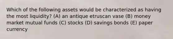 Which of the following assets would be characterized as having the most liquidity? (A) an antique etruscan vase (B) money market mutual funds (C) stocks (D) savings bonds (E) paper currency