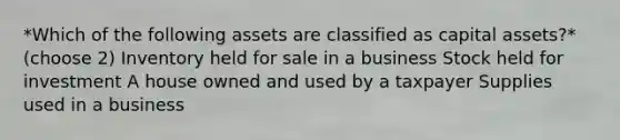 *Which of the following assets are classified as capital assets?* (choose 2) Inventory held for sale in a business Stock held for investment A house owned and used by a taxpayer Supplies used in a business