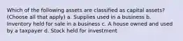 Which of the following assets are classified as capital assets? (Choose all that apply) a. Supplies used in a business b. Inventory held for sale in a business c. A house owned and used by a taxpayer d. Stock held for investment