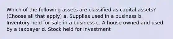 Which of the following assets are classified as capital assets? (Choose all that apply) a. Supplies used in a business b. Inventory held for sale in a business c. A house owned and used by a taxpayer d. Stock held for investment