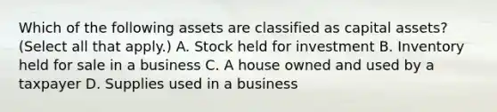 Which of the following assets are classified as capital assets? (Select all that apply.) A. Stock held for investment B. Inventory held for sale in a business C. A house owned and used by a taxpayer D. Supplies used in a business