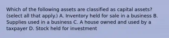 Which of the following assets are classified as capital assets? (select all that apply.) A. Inventory held for sale in a business B. Supplies used in a business C. A house owned and used by a taxpayer D. Stock held for investment