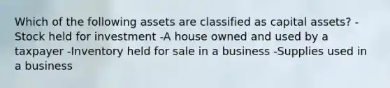 Which of the following assets are classified as capital assets? -Stock held for investment -A house owned and used by a taxpayer -Inventory held for sale in a business -Supplies used in a business