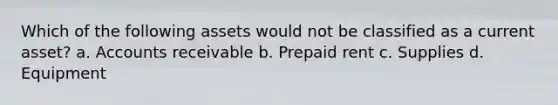 Which of the following assets would not be classified as a current asset? a. Accounts receivable b. Prepaid rent c. Supplies d. Equipment