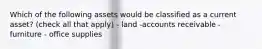 Which of the following assets would be classified as a current​ asset? (check all that apply) - land -accounts receivable - furniture - office supplies