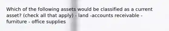 Which of the following assets would be classified as a current​ asset? (check all that apply) - land -accounts receivable - furniture - office supplies