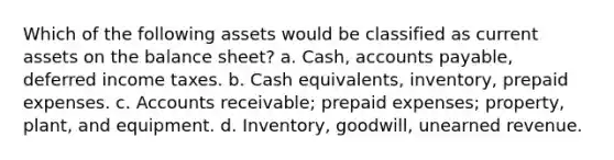 Which of the following assets would be classified as current assets on the balance sheet? a. Cash, accounts payable, deferred income taxes. b. Cash equivalents, inventory, prepaid expenses. c. Accounts receivable; prepaid expenses; property, plant, and equipment. d. Inventory, goodwill, unearned revenue.