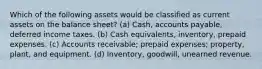 Which of the following assets would be classified as current assets on the balance sheet? (a) Cash, accounts payable, deferred income taxes. (b) Cash equivalents, inventory, prepaid expenses. (c) Accounts receivable; prepaid expenses; property, plant, and equipment. (d) Inventory, goodwill, unearned revenue.