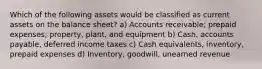 Which of the following assets would be classified as current assets on the balance sheet? a) Accounts receivable; prepaid expenses; property, plant, and equipment b) Cash, accounts payable, deferred income taxes c) Cash equivalents, inventory, prepaid expenses d) Inventory, goodwill, unearned revenue