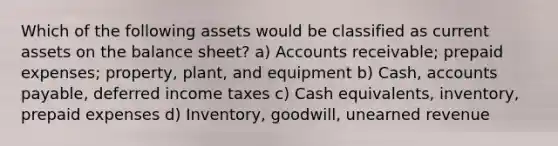 Which of the following assets would be classified as current assets on the balance sheet? a) Accounts receivable; prepaid expenses; property, plant, and equipment b) Cash, accounts payable, deferred income taxes c) Cash equivalents, inventory, prepaid expenses d) Inventory, goodwill, unearned revenue