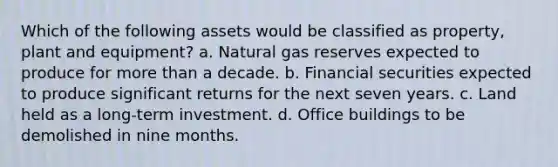 Which of the following assets would be classified as property, plant and equipment? a. Natural gas reserves expected to produce for more than a decade. b. Financial securities expected to produce significant returns for the next seven years. c. Land held as a long-term investment. d. Office buildings to be demolished in nine months.