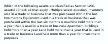 Which of the following assets are classified as Section 1231 assets? (Check all that apply.) Multiple select question. Inventory sold in a trade or business that was purchased within the last two months Equipment used in a trade or business that was purchased within the last six months A machine held more than a year that is used in a trade or business Apartment buildings held more than a year Land held more than a year that is used in a trade or business Land held more than a year for investment purposes