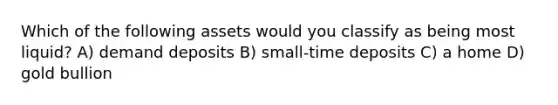 Which of the following assets would you classify as being most liquid? A) demand deposits B) small-time deposits C) a home D) gold bullion