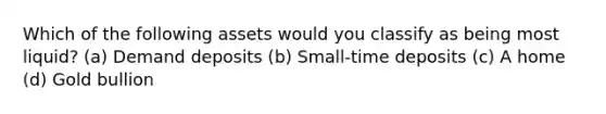 Which of the following assets would you classify as being most liquid? (a) Demand deposits (b) Small-time deposits (c) A home (d) Gold bullion