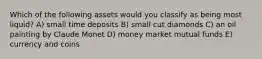 Which of the following assets would you classify as being most liquid? A) small time deposits B) small cut diamonds C) an oil painting by Claude Monet D) money market mutual funds E) currency and coins