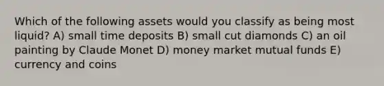 Which of the following assets would you classify as being most liquid? A) small time deposits B) small cut diamonds C) an oil painting by Claude Monet D) money market mutual funds E) currency and coins