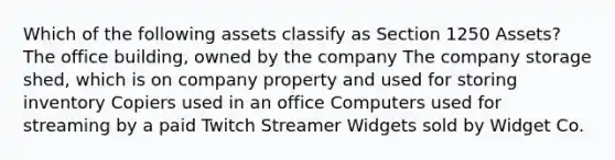 Which of the following assets classify as Section 1250 Assets? The office building, owned by the company The company storage shed, which is on company property and used for storing inventory Copiers used in an office Computers used for streaming by a paid Twitch Streamer Widgets sold by Widget Co.